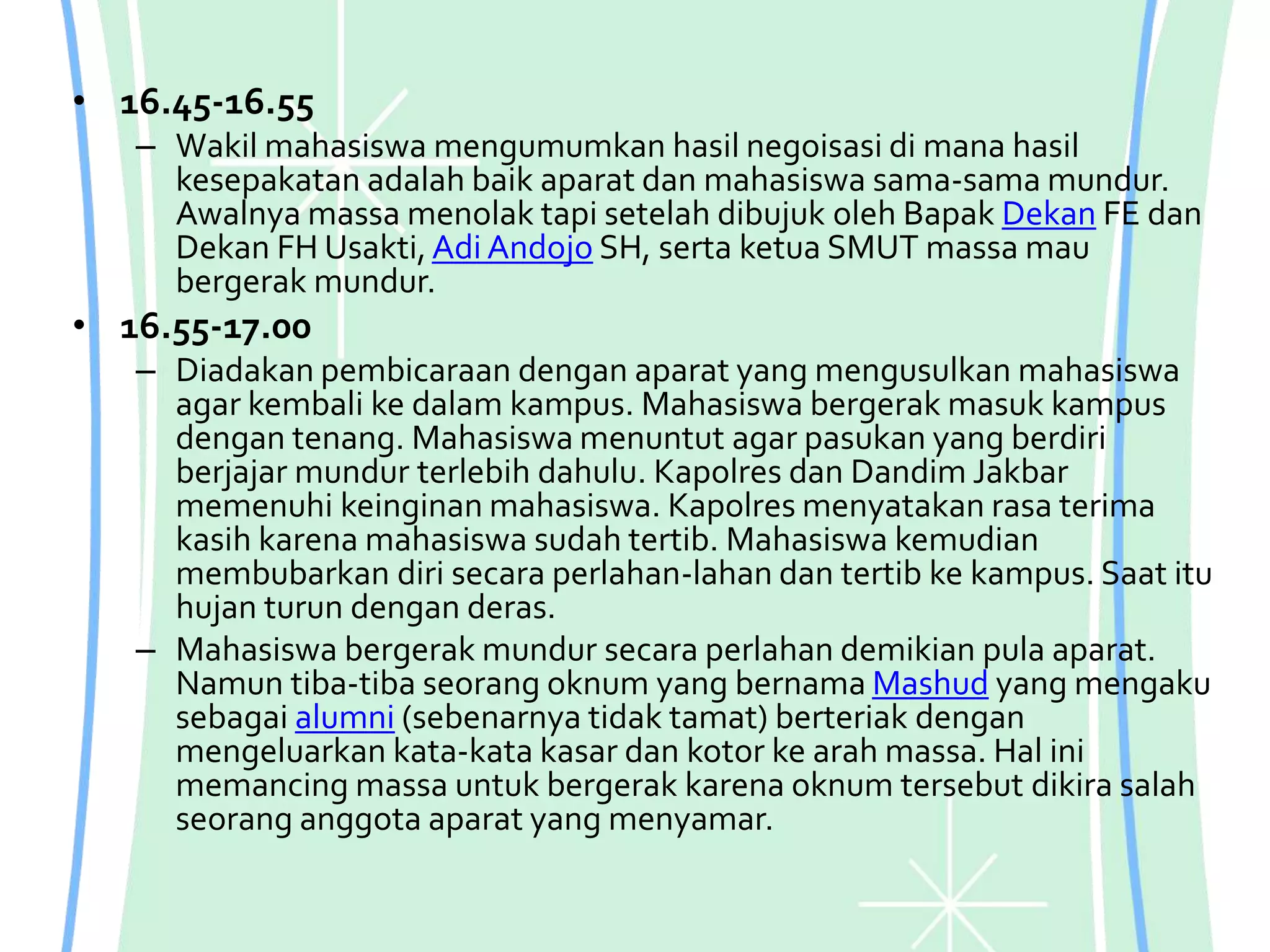 • 16.45-16.55
– Wakil mahasiswa mengumumkan hasil negoisasi di mana hasil
kesepakatan adalah baik aparat dan mahasiswa sama-sama mundur.
Awalnya massa menolak tapi setelah dibujuk oleh Bapak Dekan FE dan
Dekan FH Usakti,Adi Andojo SH, serta ketua SMUT massa mau
bergerak mundur.
• 16.55-17.00
– Diadakan pembicaraan dengan aparat yang mengusulkan mahasiswa
agar kembali ke dalam kampus. Mahasiswa bergerak masuk kampus
dengan tenang. Mahasiswa menuntut agar pasukan yang berdiri
berjajar mundur terlebih dahulu. Kapolres dan Dandim Jakbar
memenuhi keinginan mahasiswa. Kapolres menyatakan rasa terima
kasih karena mahasiswa sudah tertib. Mahasiswa kemudian
membubarkan diri secara perlahan-lahan dan tertib ke kampus. Saat itu
hujan turun dengan deras.
– Mahasiswa bergerak mundur secara perlahan demikian pula aparat.
Namun tiba-tiba seorang oknum yang bernama Mashud yang mengaku
sebagai alumni (sebenarnya tidak tamat) berteriak dengan
mengeluarkan kata-kata kasar dan kotor ke arah massa. Hal ini
memancing massa untuk bergerak karena oknum tersebut dikira salah
seorang anggota aparat yang menyamar.
 