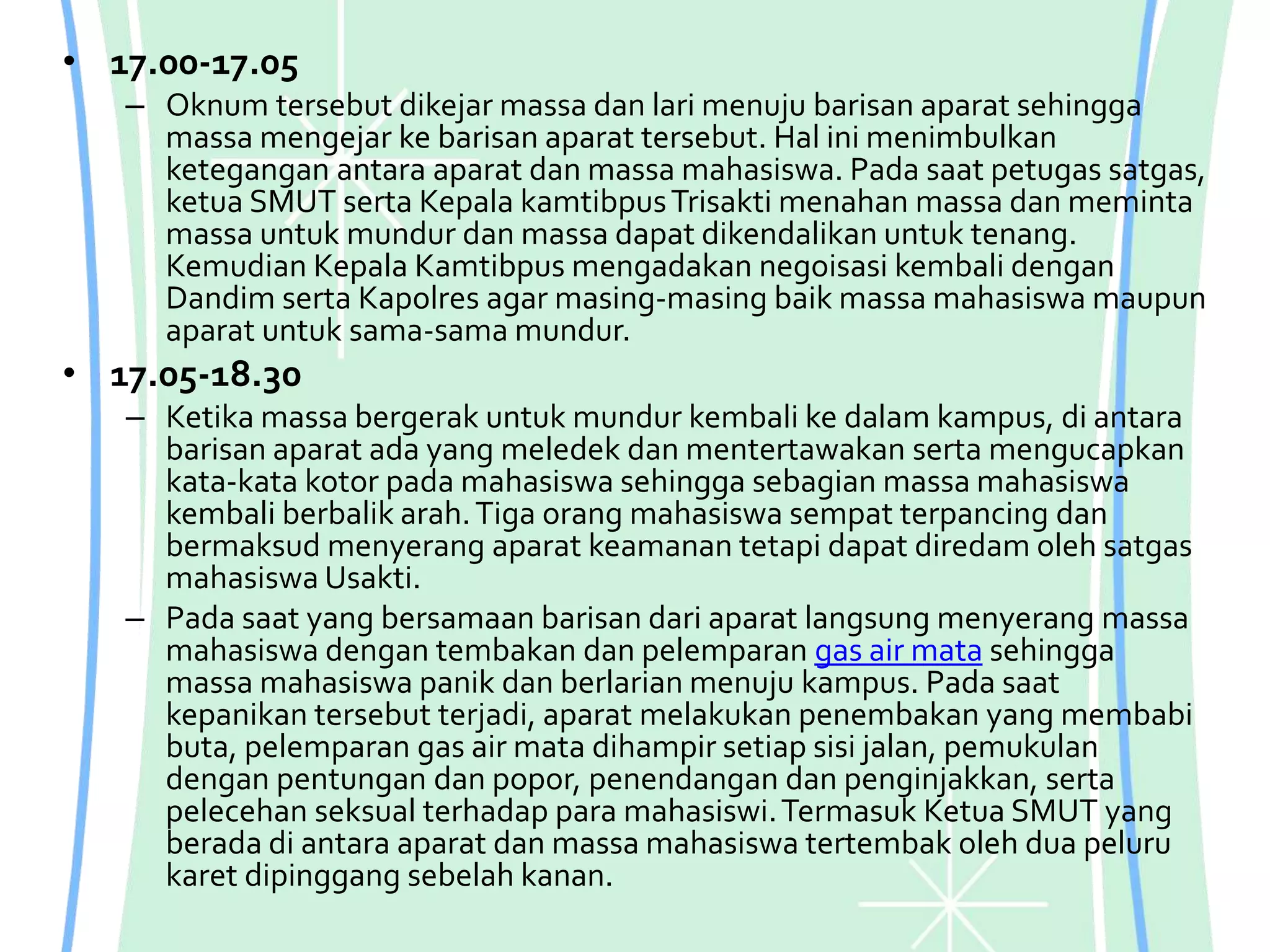 • 17.00-17.05
– Oknum tersebut dikejar massa dan lari menuju barisan aparat sehingga
massa mengejar ke barisan aparat tersebut. Hal ini menimbulkan
ketegangan antara aparat dan massa mahasiswa. Pada saat petugas satgas,
ketua SMUT serta Kepala kamtibpusTrisakti menahan massa dan meminta
massa untuk mundur dan massa dapat dikendalikan untuk tenang.
Kemudian Kepala Kamtibpus mengadakan negoisasi kembali dengan
Dandim serta Kapolres agar masing-masing baik massa mahasiswa maupun
aparat untuk sama-sama mundur.
• 17.05-18.30
– Ketika massa bergerak untuk mundur kembali ke dalam kampus, di antara
barisan aparat ada yang meledek dan mentertawakan serta mengucapkan
kata-kata kotor pada mahasiswa sehingga sebagian massa mahasiswa
kembali berbalik arah.Tiga orang mahasiswa sempat terpancing dan
bermaksud menyerang aparat keamanan tetapi dapat diredam oleh satgas
mahasiswa Usakti.
– Pada saat yang bersamaan barisan dari aparat langsung menyerang massa
mahasiswa dengan tembakan dan pelemparan gas air mata sehingga
massa mahasiswa panik dan berlarian menuju kampus. Pada saat
kepanikan tersebut terjadi, aparat melakukan penembakan yang membabi
buta, pelemparan gas air mata dihampir setiap sisi jalan, pemukulan
dengan pentungan dan popor, penendangan dan penginjakkan, serta
pelecehan seksual terhadap para mahasiswi.Termasuk Ketua SMUT yang
berada di antara aparat dan massa mahasiswa tertembak oleh dua peluru
karet dipinggang sebelah kanan.
 