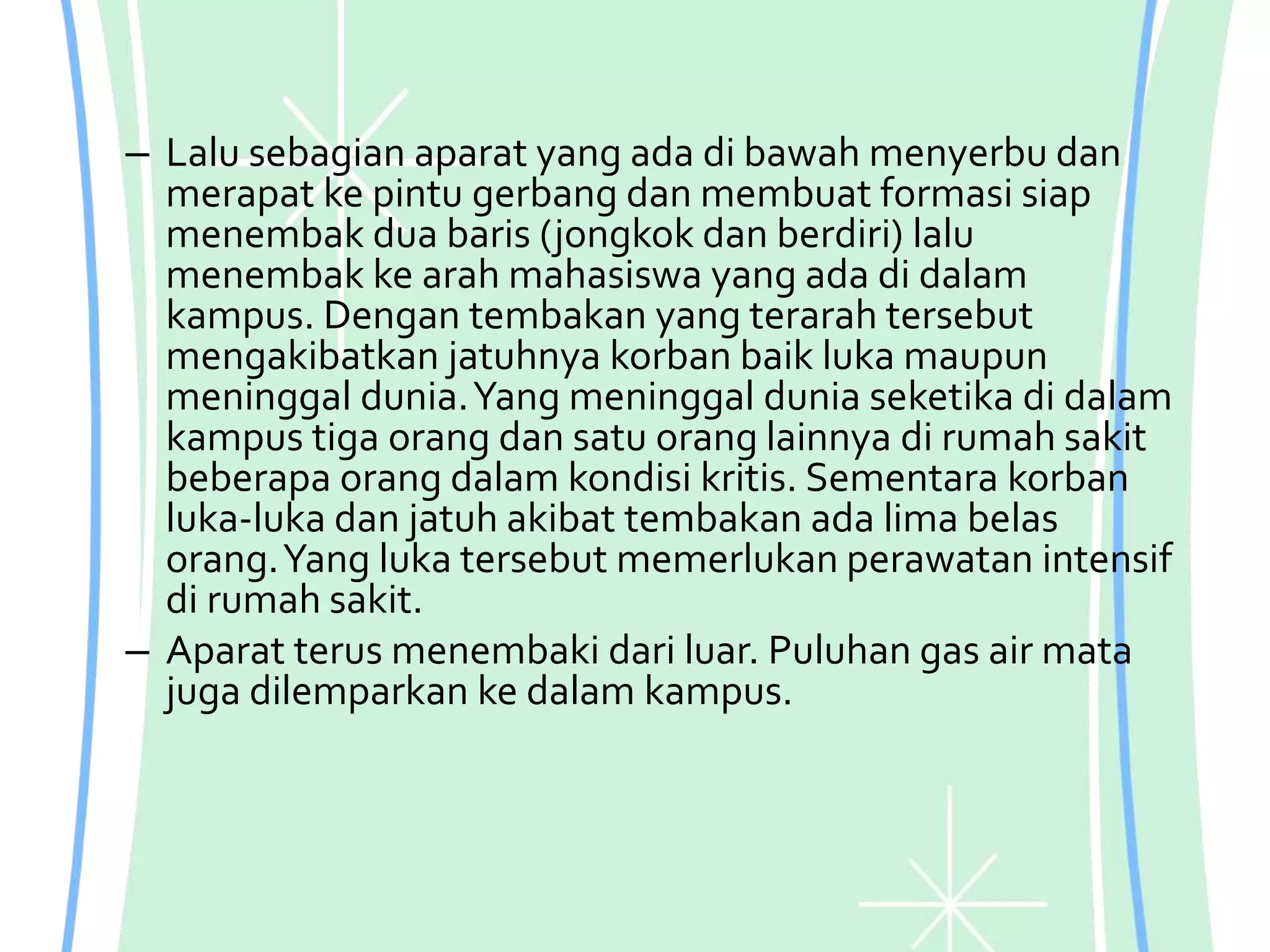 – Lalu sebagian aparat yang ada di bawah menyerbu dan
merapat ke pintu gerbang dan membuat formasi siap
menembak dua baris (jongkok dan berdiri) lalu
menembak ke arah mahasiswa yang ada di dalam
kampus. Dengan tembakan yang terarah tersebut
mengakibatkan jatuhnya korban baik luka maupun
meninggal dunia.Yang meninggal dunia seketika di dalam
kampus tiga orang dan satu orang lainnya di rumah sakit
beberapa orang dalam kondisi kritis. Sementara korban
luka-luka dan jatuh akibat tembakan ada lima belas
orang.Yang luka tersebut memerlukan perawatan intensif
di rumah sakit.
– Aparat terus menembaki dari luar. Puluhan gas air mata
juga dilemparkan ke dalam kampus.
 