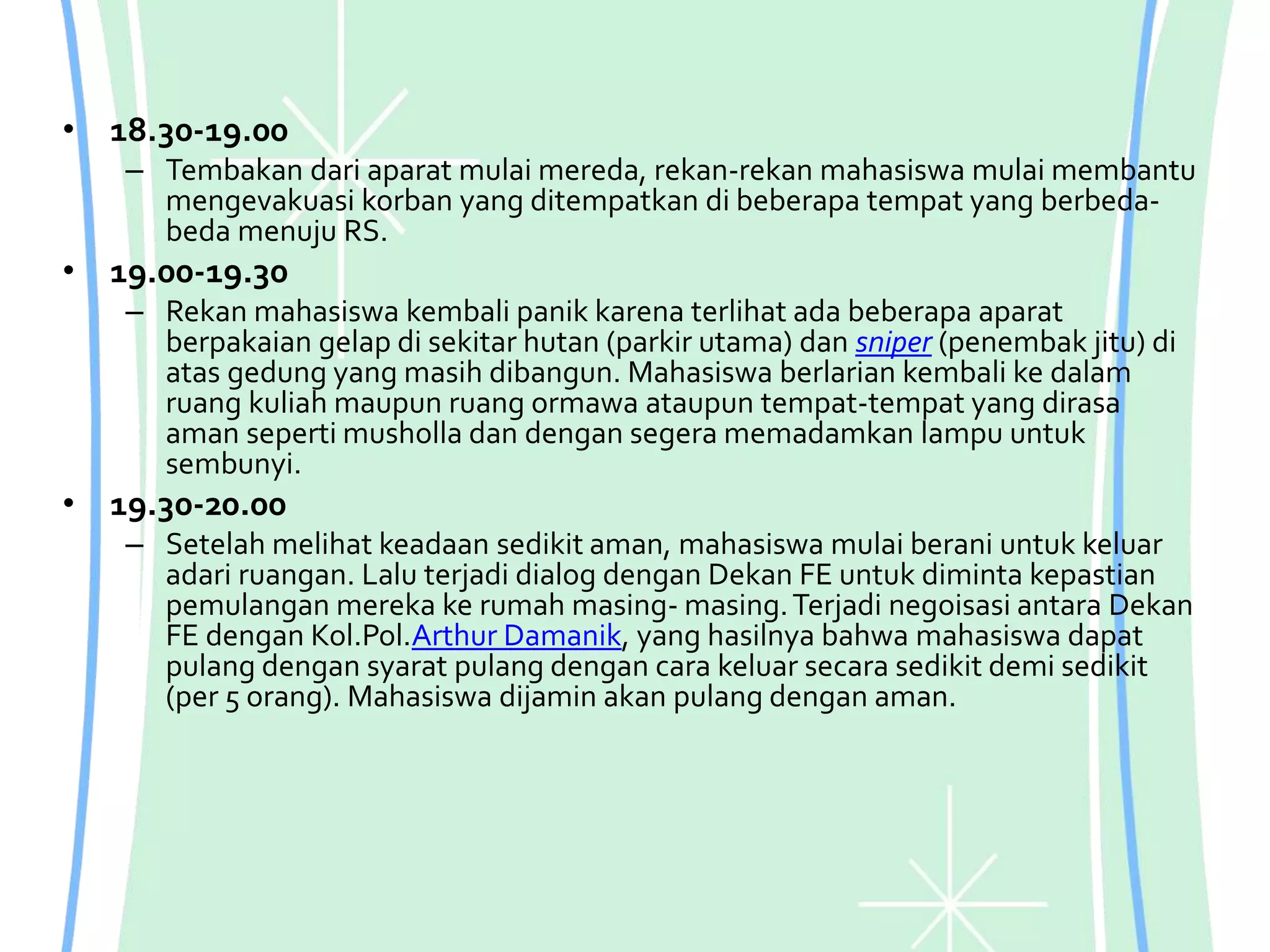 • 18.30-19.00
– Tembakan dari aparat mulai mereda, rekan-rekan mahasiswa mulai membantu
mengevakuasi korban yang ditempatkan di beberapa tempat yang berbeda-
beda menuju RS.
• 19.00-19.30
– Rekan mahasiswa kembali panik karena terlihat ada beberapa aparat
berpakaian gelap di sekitar hutan (parkir utama) dan sniper (penembak jitu) di
atas gedung yang masih dibangun. Mahasiswa berlarian kembali ke dalam
ruang kuliah maupun ruang ormawa ataupun tempat-tempat yang dirasa
aman seperti musholla dan dengan segera memadamkan lampu untuk
sembunyi.
• 19.30-20.00
– Setelah melihat keadaan sedikit aman, mahasiswa mulai berani untuk keluar
adari ruangan. Lalu terjadi dialog dengan Dekan FE untuk diminta kepastian
pemulangan mereka ke rumah masing- masing.Terjadi negoisasi antara Dekan
FE dengan Kol.Pol.Arthur Damanik, yang hasilnya bahwa mahasiswa dapat
pulang dengan syarat pulang dengan cara keluar secara sedikit demi sedikit
(per 5 orang). Mahasiswa dijamin akan pulang dengan aman.
 