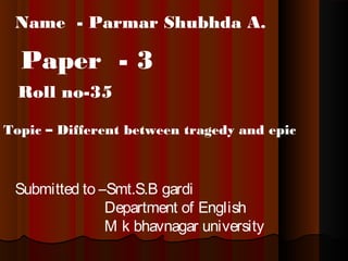 Name - Parmar Shubhda A.

Paper - 3
Roll no-35
Topic – Different between tragedy and epic

Submitted to –Smt.S.B gardi
Department of English
M k bhavnagar university

 