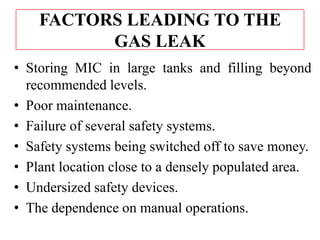 FACTORS LEADING TO THE
GAS LEAK
• Storing MIC in large tanks and filling beyond
recommended levels.
• Poor maintenance.
• Failure of several safety systems.
• Safety systems being switched off to save money.
• Plant location close to a densely populated area.
• Undersized safety devices.
• The dependence on manual operations.

 