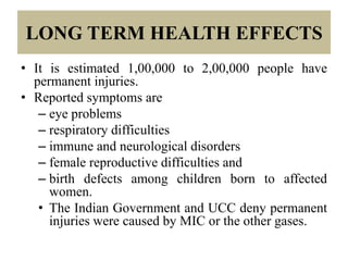 LONG TERM HEALTH EFFECTS
• It is estimated 1,00,000 to 2,00,000 people have
permanent injuries.
• Reported symptoms are
– eye problems
– respiratory difficulties
– immune and neurological disorders
– female reproductive difficulties and
– birth defects among children born to affected
women.
• The Indian Government and UCC deny permanent
injuries were caused by MIC or the other gases.

 
