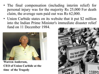• The final compensation (including interim relief) for
personal injury was for the majority Rs 25,000 For death
claim, the average sum paid out was Rs 62,000.
• Union Carbide states on its website that it put $2 million
into the Indian Prime Minister's immediate disaster relief
fund on 11 December 1984.

Warren Anderson,
CEO of Union Carbide at the
time of the Tragedy

 
