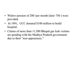 • Widow pension of 200 /per month (later 750 ) were
provided.
• In 1991, UCC donated $100 million to build
hospital.
• Claims of more than 11,500 Bhopal gas leak victims
are pending with the Madhya Pradesh government
due to their “non-appearance.”

 