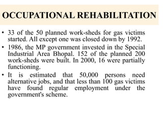 OCCUPATIONAL REHABILITATION
• 33 of the 50 planned work-sheds for gas victims
started. All except one was closed down by 1992.
• 1986, the MP government invested in the Special
Industrial Area Bhopal. 152 of the planned 200
work-sheds were built. In 2000, 16 were partially
functioning.
• It is estimated that 50,000 persons need
alternative jobs, and that less than 100 gas victims
have found regular employment under the
government's scheme.

 
