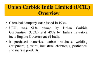 Union Carbide India Limited (UCIL)
Overview
• Chemical company established in 1934.
• UCIL was 51% owned by Union Carbide
Corporation (UCC) and 49% by Indian investors
including the Government of India.
• It produced batteries, carbon products, welding
equipment, plastics, industrial chemicals, pesticides,
and marine products.

 