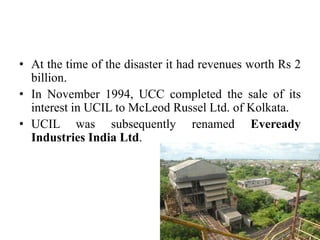 • At the time of the disaster it had revenues worth Rs 2
billion.
• In November 1994, UCC completed the sale of its
interest in UCIL to McLeod Russel Ltd. of Kolkata.
• UCIL was subsequently renamed Eveready
Industries India Ltd.

 