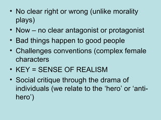 • No clear right or wrong (unlike morality 
plays) 
• Now – no clear antagonist or protagonist 
• Bad things happen to good people 
• Challenges conventions (complex female 
characters 
• KEY = SENSE OF REALISM 
• Social critique through the drama of 
individuals (we relate to the ‘hero’ or ‘anti-hero’) 
 