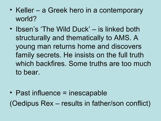 • Keller – a Greek hero in a contemporary 
world? 
• Ibsen’s ‘The Wild Duck’ – is linked both 
structurally and thematically to AMS. A 
young man returns home and discovers 
family secrets. He insists on the full truth 
which backfires. Some truths are too much 
to bear. 
• Past influence = inescapable 
(Oedipus Rex – results in father/son conflict) 
 