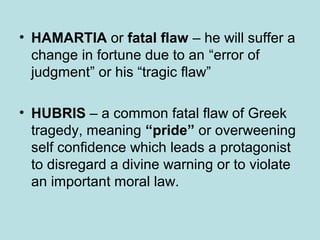 • HAMARTIA or fatal flaw – he will suffer a 
change in fortune due to an “error of 
judgment” or his “tragic flaw” 
• HUBRIS – a common fatal flaw of Greek 
tragedy, meaning “pride” or overweening 
self confidence which leads a protagonist 
to disregard a divine warning or to violate 
an important moral law. 
 
