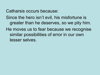 Catharsis occurs because: 
Since the hero isn’t evil, his misfortune is 
greater than he deserves, so we pity him. 
He moves us to fear because we recognise 
similar possibilities of error in our own 
lesser selves. 
 