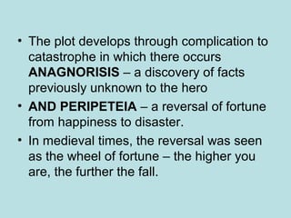 • The plot develops through complication to 
catastrophe in which there occurs 
ANAGNORISIS – a discovery of facts 
previously unknown to the hero 
• AND PERIPETEIA – a reversal of fortune 
from happiness to disaster. 
• In medieval times, the reversal was seen 
as the wheel of fortune – the higher you 
are, the further the fall. 
 