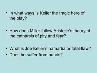 • In what ways is Keller the tragic hero of 
the play? 
• How does Miller follow Aristotle’s theory of 
the catharsis of pity and fear? 
• What is Joe Keller’s hamartia or fatal flaw? 
• Does he suffer from hubris? 
 