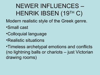 NEWER INFLUENCES – 
HENRIK IBSEN (19TH C) 
Modern realistic style of the Greek genre. 
•Small cast 
•Colloquial language 
•Realistic situations 
•Timeless archetypal emotions and conflicts 
(no lightning balls or chariots – just Victorian 
drawing rooms) 
 