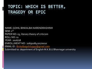 TOPIC: WHICH IS BETTER,
TRAGEDY OR EPIC
NAME: GOHIL BINKALBA NARENDRASHINH
SEM: 1ST
PAPER NO: 03, literary theory of criticism
ROLL NO: 11
YEAR : 2016/18
ENROLLMENT NO : 2069108420170010
EMAIL ID : Binkalbagohil1995@gmail.com
Submitted to: department of English M.K.B.U Bhavnagar university
 