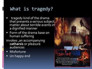 What is tragedy?
 tragedy kind of the drama
that presents a serious subject
matter about terrible events in
a dignified manner
 Form of the drama base on
human suffering
invokes ,an accompanying
catharsis or pleasure
audiences
 Misfortune
 Un happy end
 