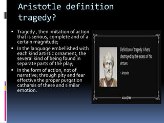 Aristotle definition
tragedy?
 Tragedy , then imitation of action
that is serious, complete and of a
certain magnitude;
 In the language embellished with
each kind artistic ornament, the
several kind of being found in
separate parts of the play;
 In the form of action, not of
narrative; through pity and fear
effective the proper purgation
catharsis of these and similar
emotion.
 