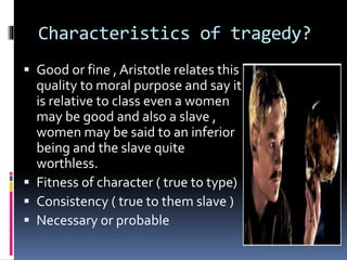 Characteristics of tragedy?
 Good or fine , Aristotle relates this
quality to moral purpose and say it
is relative to class even a women
may be good and also a slave ,
women may be said to an inferior
being and the slave quite
worthless.
 Fitness of character ( true to type)
 Consistency ( true to them slave )
 Necessary or probable
 