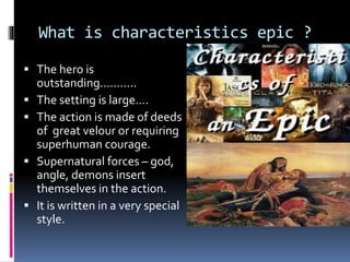 What is characteristics epic ?
 The hero is
outstanding………..
 The setting is large….
 The action is made of deeds
of great velour or requiring
superhuman courage.
 Supernatural forces – god,
angle, demons insert
themselves in the action.
 It is written in a very special
style.
 