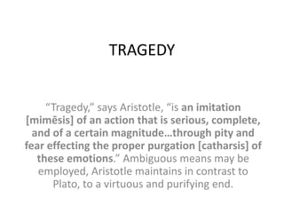 TRAGEDY
“Tragedy,” says Aristotle, “is an imitation
[mimēsis] of an action that is serious, complete,
and of a certain magnitude…through pity and
fear effecting the proper purgation [catharsis] of
these emotions.” Ambiguous means may be
employed, Aristotle maintains in contrast to
Plato, to a virtuous and purifying end.
 