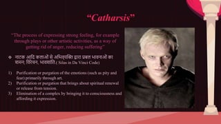 “Catharsis”
“The process of expressing strong feeling, for example
through plays or other artistic activities, as a way of
getting rid of anger, reducing suffering”
 नाटक आदि कलाओं से अदिव्यक्ति द्वारा प्रबल िावनाओं का
शमन; दवरेचन, िावशांदि.( Silas in Da Vinci Code)
1) Purification or purgation of the emotions (such as pity and
fear) primarily through art.
2) Purification or purgation that brings about spiritual renewal
or release from tension.
3) Elimination of a complex by bringing it to consciousness and
affording it expression.
 