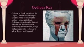 1. Oedipus, in Greek mythology, the
king of Thebes who unwittingly
killed his father and married his
mother. Homer related that
Oedipus's wife and mother hanged
herself when the truth of their
relationship became known, though
Oedipus apparently continued to
rule at Thebes until his death
Oedipus Rex
 