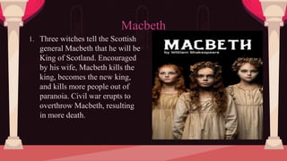 1. Three witches tell the Scottish
general Macbeth that he will be
King of Scotland. Encouraged
by his wife, Macbeth kills the
king, becomes the new king,
and kills more people out of
paranoia. Civil war erupts to
overthrow Macbeth, resulting
in more death.
Macbeth
 