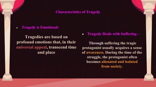 ● Tragedy is Emotional-
Tragedies are based on
profound emotions that, in their
universal appeal, transcend time
and place
Characteristics of Tragedy
● Tragedy Deals with Suffering –
Through suffering the tragic
protagonist usually acquires a sense
of awareness. During the time of the
struggle, the protagonist often
becomes alienated and isolated
from society.
 