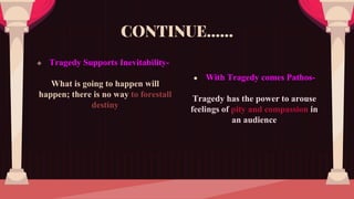  Tragedy Supports Inevitability-
What is going to happen will
happen; there is no way to forestall
destiny
CONTINUE……
● With Tragedy comes Pathos-
Tragedy has the power to arouse
feelings of pity and compassion in
an audience
 
