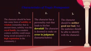 Characteristics of Tragic Protagonists
1.
The character should be born
into some form of nobility or
wisdom (remember that in
ancient times, nobility was the
royal family; in a modern
context, nobility could mean
being social accepted or of a
high reputation in the
community.)
2.
The character has a
personality trait that
leads to his/her
downfall The character
is doomed to make an
error in judgment.
(hamartia/hubris)
3.
The character
should be neither
good nor bad, but
the audience should
be able to identify
with the character.
●
 