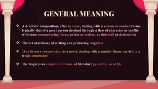  A dramatic composition, often in verse, dealing with a serious or somber theme,
typically that of a great person destined through a flaw of character or conflict
with some overpowering force, as fate or society , to downfall or destruction
 The art and theory of writing and producing tragedies
 ‘Any literary composition, as a novel, dealing with a somber theme carried to a
tragic conclusion’
 The tragic is an element of drama, of literature generally or of life
GENERAL MEANING
 