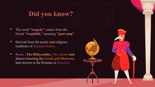 Did you know?
• The word "tragedy" comes from the
Greek "tragōidiā," meaning "goat song”
• Derived from the poetic and religious
traditions of Ancient Greece.
• Roots : The Dithyrambs, The chants and
dances honoring the Greek god Dionysus,
later known to the Romans as Bacchus.
 