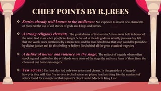  Stories already well known to the audience: Not expected to invent new characters
or plots but the use of old stories of gods and kings and heroes.
 A strong religious element: The great drama of festivals in Athens wear held in honor of
the wine God even when people no longer believed in the old god's as actually persons day felt
that the World wars controlled by a moral low and the man who broke that loop would be punished
by divine justice and fat this feeling or believe lies behind all the great classical tragedies
 A dislike of horror and violence on the stage: The subject of tragedy where often
shocking and terrible but the evil deeds were done of the stage the audience learn of them from the
chorus of our home messengers.
 Few actors : Earliest play had only two actors and chorus. In the great days of tragedy
however they will four five or even 6 chief actors no please head anything like the numbers of
actors found for example in Shakespeare's play Hamlet Macbeth King Lear
CHIEF POINTS BY R.J.REES
 