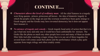  Characters above the level of ordinary man: All the chief features in a tragedy
were King queens, princes ,princesses all heroes . the idea of domestic tragedy in
which the people on the stage are just like overseas would have been quite strange to
Greek tragedy and the Greeks may have invented democracy but it does not appear
their treasure is
 No mixture of tragedy and comedy : Greek tragedy head unity of action that that is to
say it had one story and only one it would have been unthinkable for mixture. The
Geeks like the phone as much any other people have ever and many of them no doubt
filter little tied after watching a tragic trilogy that is to say set of three tragedies for
several hours will comes usual their photo and the performance which a play quite
separate from tragic trilogy and often crudely comic
CONTINUE….
 