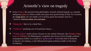  In his Poetics, the ancient Greek philosopher Aristotle defined tragedy as a morally
ambiguous genre in which a noble hero goes from good fortune to bad. For Aristotle,
the tragic hero can’t be totally evil or purely good, but instead, must be a
“character between these two extremes…
 “Hamartia,” that is, by a fatal flaw….
 “Catharsis” purifying sort of emotional release….
 “Tragic action” nearly always focuses on one central character, like Hamlet, King
Lear, or Othello, but Shakespeare’s tragedies also focus on how broader political
consequences follow as a result of a “great man’s” death (the fall of Denmark
in Hamlet, for instance, or the Ottoman/European political conflict at the heart
of Othello).
Aristotle’s view on tragedy
 