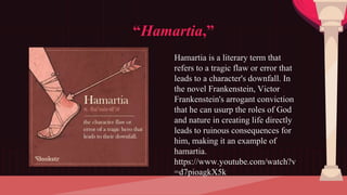 “Hamartia,”
Hamartia is a literary term that
refers to a tragic flaw or error that
leads to a character's downfall. In
the novel Frankenstein, Victor
Frankenstein's arrogant conviction
that he can usurp the roles of God
and nature in creating life directly
leads to ruinous consequences for
him, making it an example of
hamartia.
https://www.youtube.com/watch?v
=d7pioagkX5k
 
