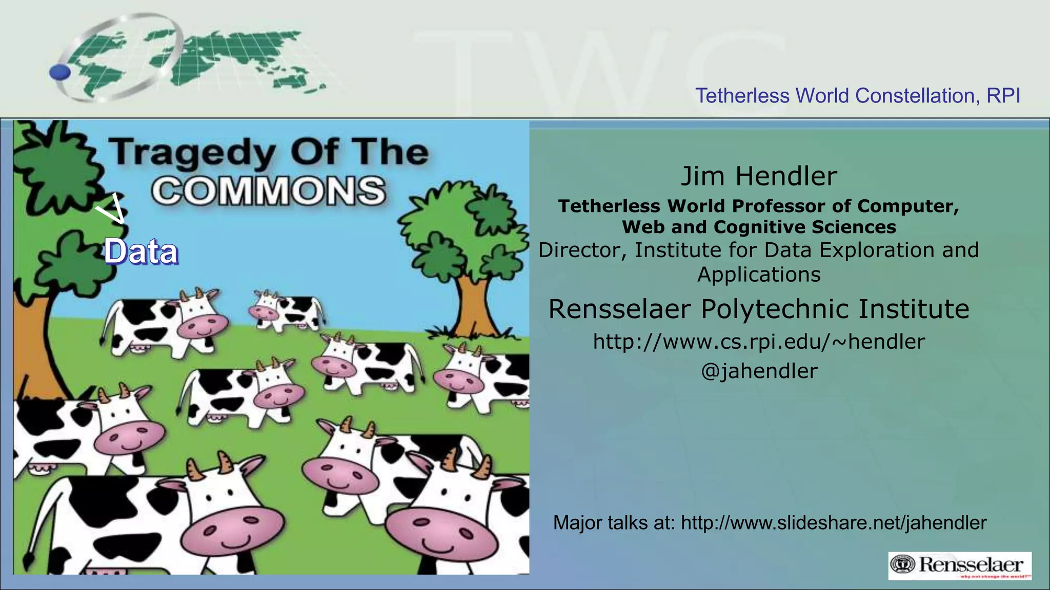 Tetherless World Constellation, RPI
Jim Hendler
Tetherless World Professor of Computer,
Web and Cognitive Sciences
Director, Institute for Data Exploration and
Applications
Rensselaer Polytechnic Institute
http://www.cs.rpi.edu/~hendler
@jahendler
Major talks at: http://www.slideshare.net/jahendler
 