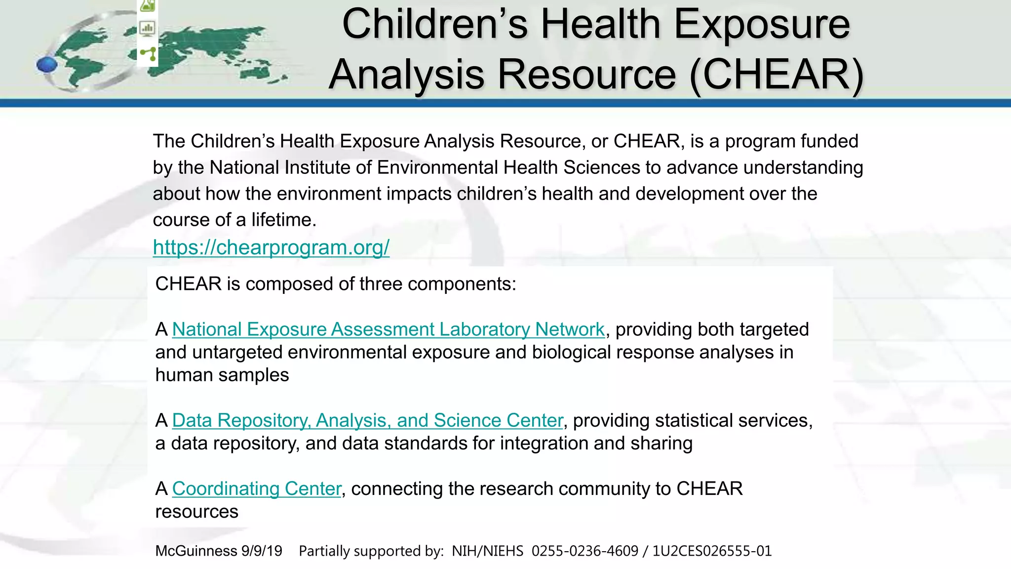 CHEAR Ontology Effort
12
The Children’s Health Exposure Analysis Resource, or CHEAR, is a program funded
by the National Institute of Environmental Health Sciences to advance understanding
about how the environment impacts children’s health and development over the
course of a lifetime.
https://chearprogram.org/
Children’s Health Exposure
Analysis Resource (CHEAR)
McGuinness 9/9/19 Partially supported by: NIH/NIEHS 0255-0236-4609 / 1U2CES026555-01
CHEAR is composed of three components:
A National Exposure Assessment Laboratory Network, providing both targeted
and untargeted environmental exposure and biological response analyses in
human samples
A Data Repository, Analysis, and Science Center, providing statistical services,
a data repository, and data standards for integration and sharing
A Coordinating Center, connecting the research community to CHEAR
resources
 