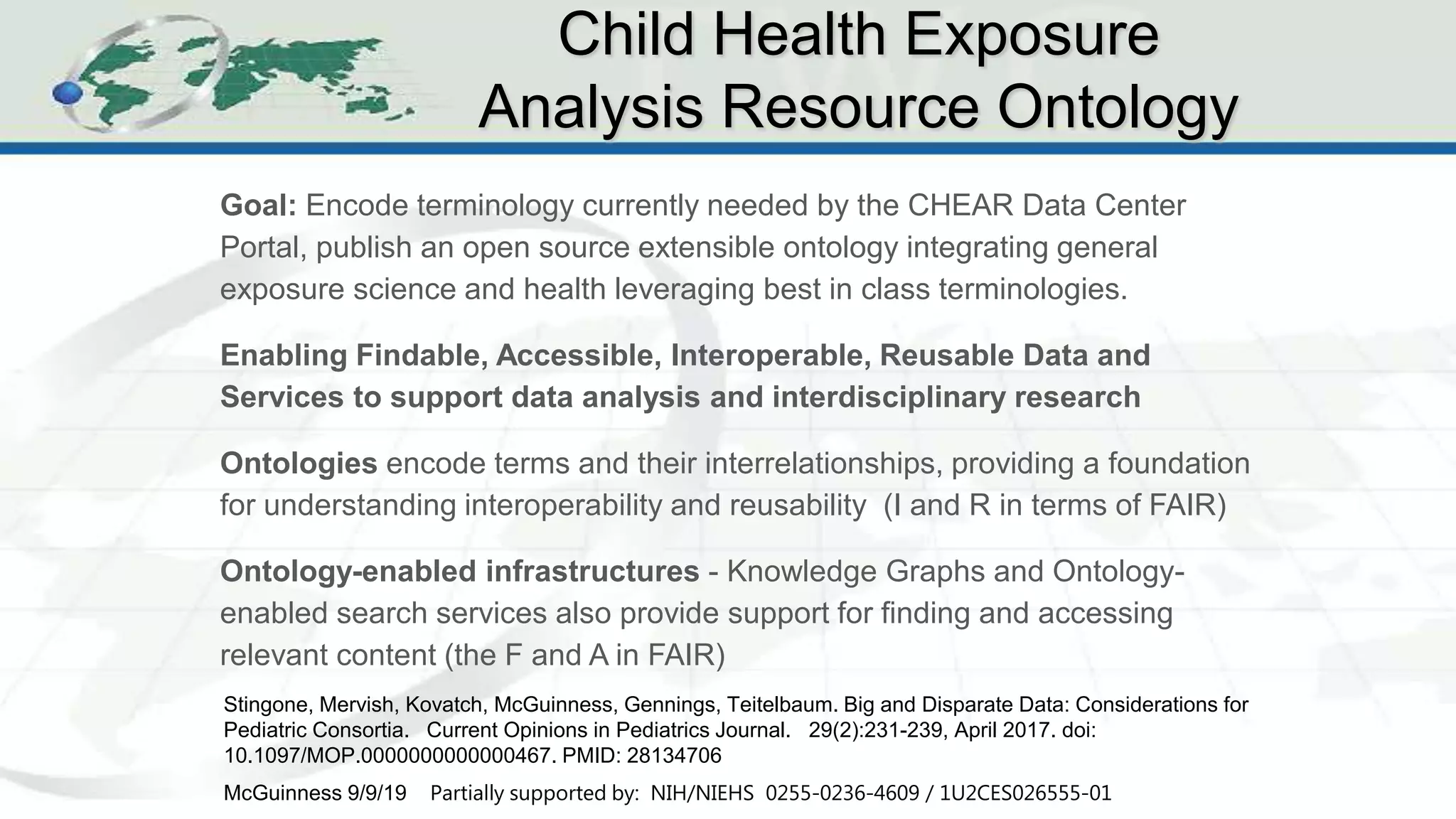 CHEAR Ontology Effort
1
3
Goal: Encode terminology currently needed by the CHEAR Data Center
Portal, publish an open source extensible ontology integrating general
exposure science and health leveraging best in class terminologies.
Enabling Findable, Accessible, Interoperable, Reusable Data and
Services to support data analysis and interdisciplinary research
Ontologies encode terms and their interrelationships, providing a foundation
for understanding interoperability and reusability (I and R in terms of FAIR)
Ontology-enabled infrastructures - Knowledge Graphs and Ontology-
enabled search services also provide support for finding and accessing
relevant content (the F and A in FAIR)
Child Health Exposure
Analysis Resource Ontology
McGuinness 9/9/19 Partially supported by: NIH/NIEHS 0255-0236-4609 / 1U2CES026555-01
Stingone, Mervish, Kovatch, McGuinness, Gennings, Teitelbaum. Big and Disparate Data: Considerations for
Pediatric Consortia. Current Opinions in Pediatrics Journal. 29(2):231-239, April 2017. doi:
10.1097/MOP.0000000000000467. PMID: 28134706
 
