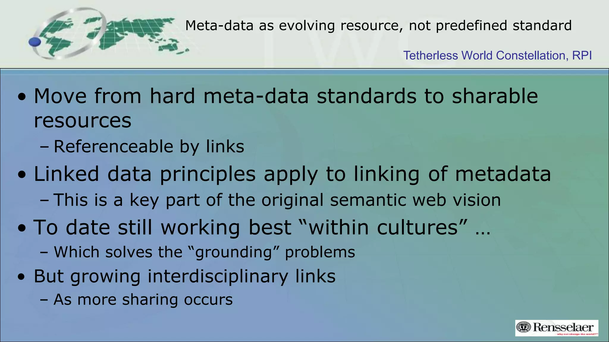 Tetherless World Constellation, RPI
Meta-data as evolving resource, not predefined standard
• Move from hard meta-data standards to sharable
resources
– Referenceable by links
• Linked data principles apply to linking of metadata
– This is a key part of the original semantic web vision
• To date still working best “within cultures” …
– Which solves the “grounding” problems
• But growing interdisciplinary links
– As more sharing occurs
 