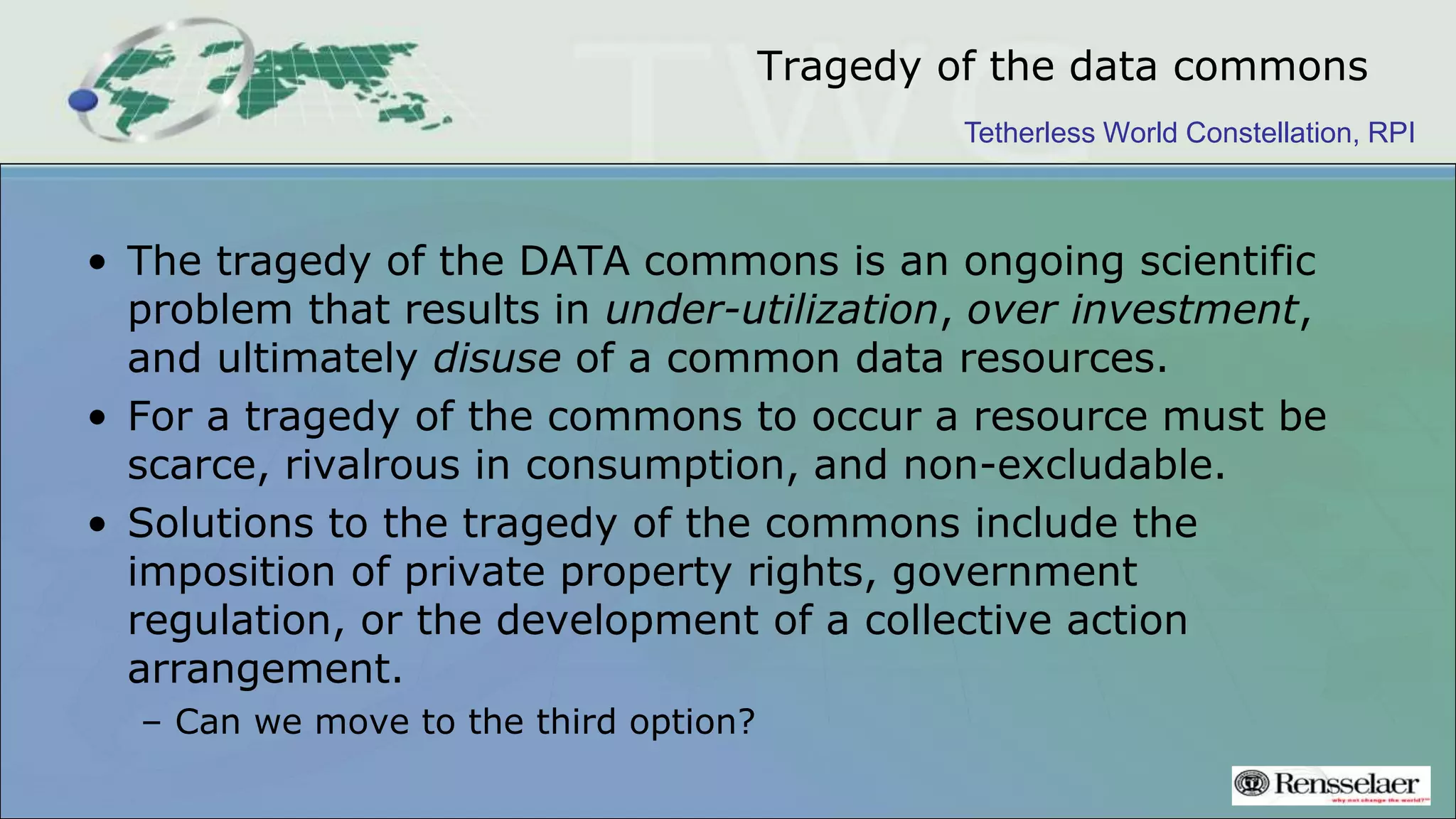 Tetherless World Constellation, RPI
Tragedy of the data commons
• The tragedy of the DATA commons is an ongoing scientific
problem that results in under-utilization, over investment,
and ultimately disuse of a common data resources.
• For a tragedy of the commons to occur a resource must be
scarce, rivalrous in consumption, and non-excludable.
• Solutions to the tragedy of the commons include the
imposition of private property rights, government
regulation, or the development of a collective action
arrangement.
– Can we move to the third option?
 
