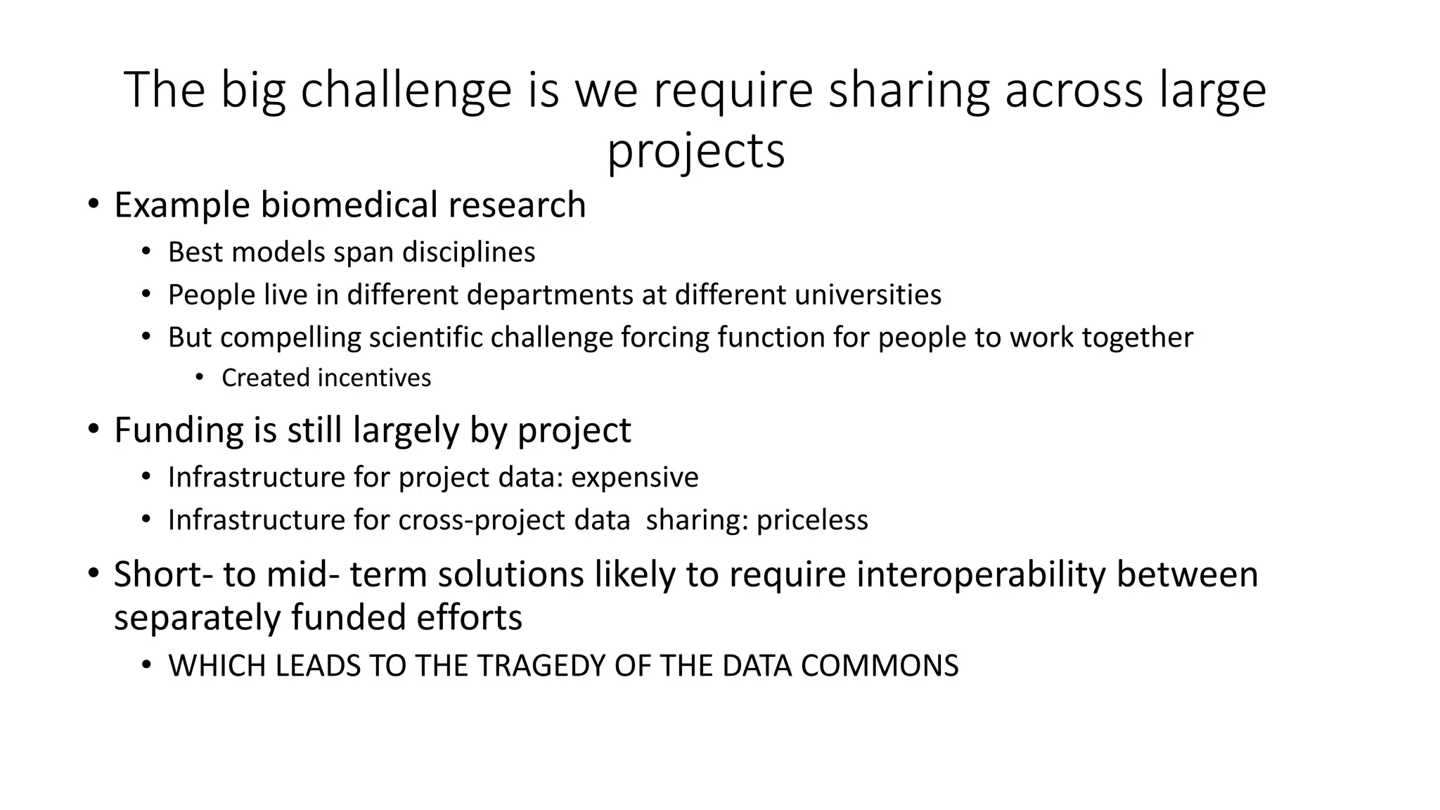 The big challenge is we require sharing across large
projects
• Example biomedical research
• Best models span disciplines
• People live in different departments at different universities
• But compelling scientific challenge forcing function for people to work together
• Created incentives
• Funding is still largely by project
• Infrastructure for project data: expensive
• Infrastructure for cross-project data sharing: priceless
• Short- to mid- term solutions likely to require interoperability between
separately funded efforts
• WHICH LEADS TO THE TRAGEDY OF THE DATA COMMONS
 