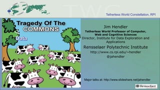 Tetherless World Constellation, RPI
Jim Hendler
Tetherless World Professor of Computer,
Web and Cognitive Sciences
Director, Institute for Data Exploration and
Applications
Rensselaer Polytechnic Institute
http://www.cs.rpi.edu/~hendler
@jahendler
Major talks at: http://www.slideshare.net/jahendler
 