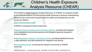 CHEAR Ontology Effort
12
The Children’s Health Exposure Analysis Resource, or CHEAR, is a program funded
by the National Institute of Environmental Health Sciences to advance understanding
about how the environment impacts children’s health and development over the
course of a lifetime.
https://chearprogram.org/
Children’s Health Exposure
Analysis Resource (CHEAR)
McGuinness 9/9/19 Partially supported by: NIH/NIEHS 0255-0236-4609 / 1U2CES026555-01
CHEAR is composed of three components:
A National Exposure Assessment Laboratory Network, providing both targeted
and untargeted environmental exposure and biological response analyses in
human samples
A Data Repository, Analysis, and Science Center, providing statistical services,
a data repository, and data standards for integration and sharing
A Coordinating Center, connecting the research community to CHEAR
resources
 