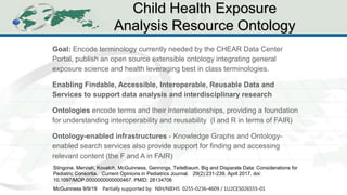 CHEAR Ontology Effort
1
3
Goal: Encode terminology currently needed by the CHEAR Data Center
Portal, publish an open source extensible ontology integrating general
exposure science and health leveraging best in class terminologies.
Enabling Findable, Accessible, Interoperable, Reusable Data and
Services to support data analysis and interdisciplinary research
Ontologies encode terms and their interrelationships, providing a foundation
for understanding interoperability and reusability (I and R in terms of FAIR)
Ontology-enabled infrastructures - Knowledge Graphs and Ontology-
enabled search services also provide support for finding and accessing
relevant content (the F and A in FAIR)
Child Health Exposure
Analysis Resource Ontology
McGuinness 9/9/19 Partially supported by: NIH/NIEHS 0255-0236-4609 / 1U2CES026555-01
Stingone, Mervish, Kovatch, McGuinness, Gennings, Teitelbaum. Big and Disparate Data: Considerations for
Pediatric Consortia. Current Opinions in Pediatrics Journal. 29(2):231-239, April 2017. doi:
10.1097/MOP.0000000000000467. PMID: 28134706
 
