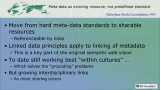 Tetherless World Constellation, RPI
Meta-data as evolving resource, not predefined standard
• Move from hard meta-data standards to sharable
resources
– Referenceable by links
• Linked data principles apply to linking of metadata
– This is a key part of the original semantic web vision
• To date still working best “within cultures” …
– Which solves the “grounding” problems
• But growing interdisciplinary links
– As more sharing occurs
 