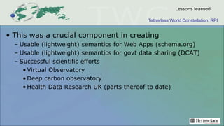 Tetherless World Constellation, RPI
Lessons learned
• This was a crucial component in creating
– Usable (lightweight) semantics for Web Apps (schema.org)
– Usable (lightweight) semantics for govt data sharing (DCAT)
– Successful scientific efforts
• Virtual Observatory
• Deep carbon observatory
• Health Data Research UK (parts thereof to date)
 