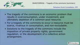 Tetherless World Constellation, RPI
INVESTOPEDIA – Tragedy of the commons (summary)
• The tragedy of the commons is an economic problem that
results in overconsumption, under investment, and
ultimately depletion of a common-pool resource.
• For a tragedy of the commons to occur a resource must be
scarce, rivalrous in consumption, and non-excludable.
• Solutions to the tragedy of the commons include the
imposition of private property rights, government
regulation, or the development of a collective action
arrangement.
 
