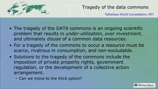 Tetherless World Constellation, RPI
Tragedy of the data commons
• The tragedy of the DATA commons is an ongoing scientific
problem that results in under-utilization, over investment,
and ultimately disuse of a common data resources.
• For a tragedy of the commons to occur a resource must be
scarce, rivalrous in consumption, and non-excludable.
• Solutions to the tragedy of the commons include the
imposition of private property rights, government
regulation, or the development of a collective action
arrangement.
– Can we move to the third option?
 